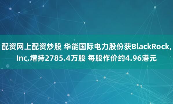 配资网上配资炒股 华能国际电力股份获BlackRock,Inc.增持2785.4万股 每股作价约4.96港元