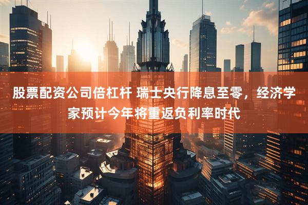 股票配资公司倍杠杆 瑞士央行降息至零，经济学家预计今年将重返负利率时代