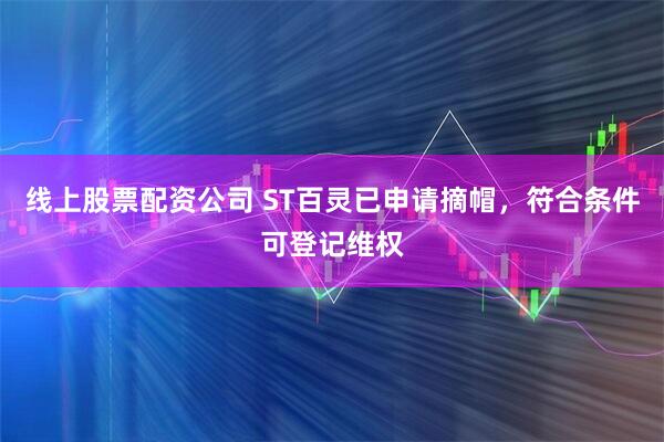 线上股票配资公司 ST百灵已申请摘帽，符合条件可登记维权