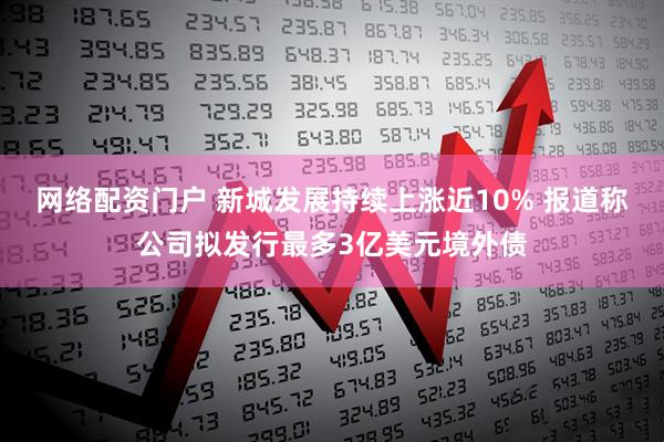 网络配资门户 新城发展持续上涨近10% 报道称公司拟发行最多3亿美元境外债