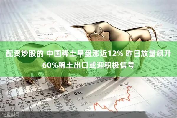 配资炒股的 中国稀土早盘涨近12% 昨日放量飙升60%稀土出口或迎积极信号