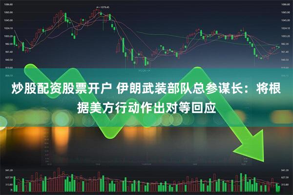 炒股配资股票开户 伊朗武装部队总参谋长：将根据美方行动作出对等回应