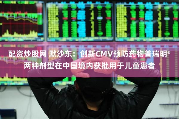 配资炒股网 默沙东：创新CMV预防药物普瑞明®两种剂型在中国境内获批用于儿童患者