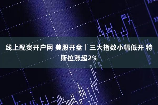 线上配资开户网 美股开盘丨三大指数小幅低开 特斯拉涨超2%