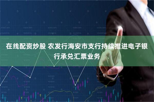 在线配资炒股 农发行海安市支行持续推进电子银行承兑汇票业务