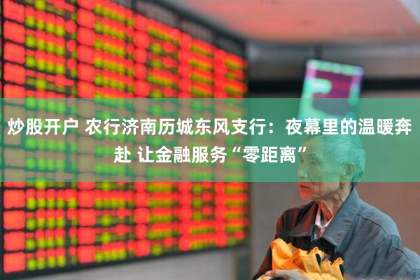炒股开户 农行济南历城东风支行：夜幕里的温暖奔赴 让金融服务“零距离”