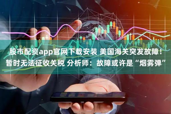 股市配资app官网下载安装 美国海关突发故障！暂时无法征收关税 分析师：故障或许是“烟雾弹”
