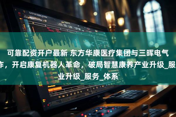 可靠配资开户最新 东方华康医疗集团与三晖电气战略合作，开启康复机器人革命，破局智慧康养产业升级_服务_体系