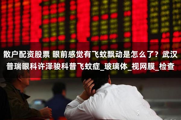 散户配资股票 眼前感觉有飞蚊飘动是怎么了？武汉普瑞眼科许泽骏科普飞蚊症_玻璃体_视网膜_检查