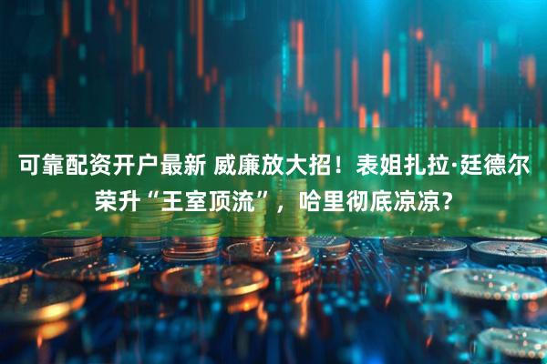可靠配资开户最新 威廉放大招！表姐扎拉·廷德尔荣升“王室顶流”，哈里彻底凉凉？