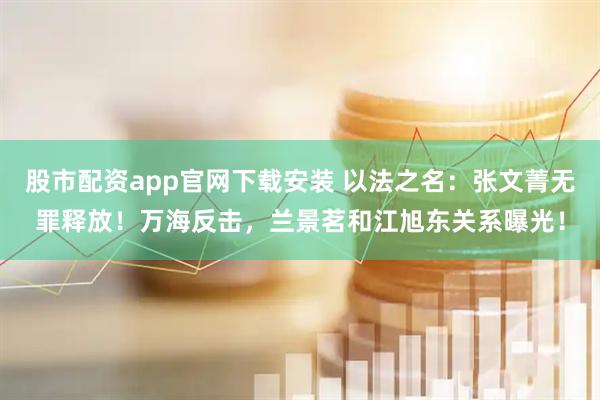 股市配资app官网下载安装 以法之名：张文菁无罪释放！万海反击，兰景茗和江旭东关系曝光！