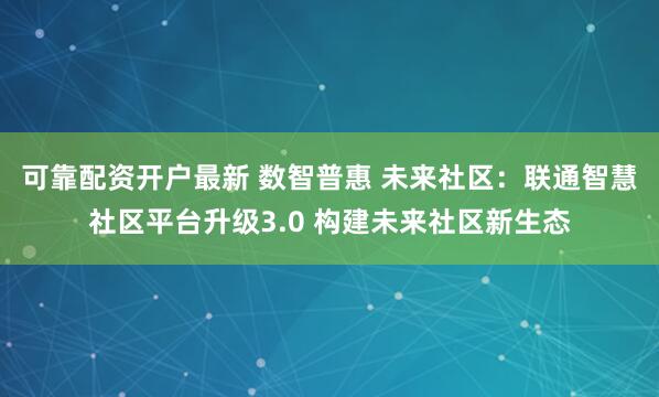 可靠配资开户最新 数智普惠 未来社区：联通智慧社区平台升级3.0 构建未来社区新生态