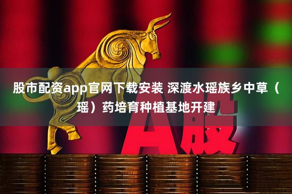 股市配资app官网下载安装 深渡水瑶族乡中草（瑶）药培育种植基地开建