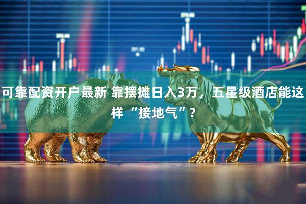 可靠配资开户最新 靠摆摊日入3万，五星级酒店能这样 “接地气”？