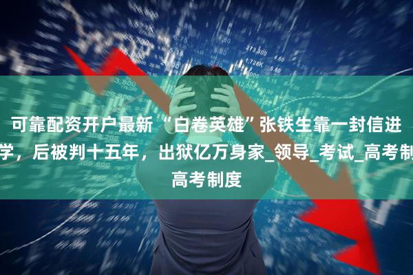 可靠配资开户最新 “白卷英雄”张铁生靠一封信进大学，后被判十五年，出狱亿万身家_领导_考试_高考制度