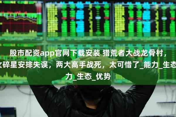 股市配资app官网下载安装 猎荒者大战龙骨村，大美女碎星安排失误，两大高手战死，太可惜了_能力_生态_优势