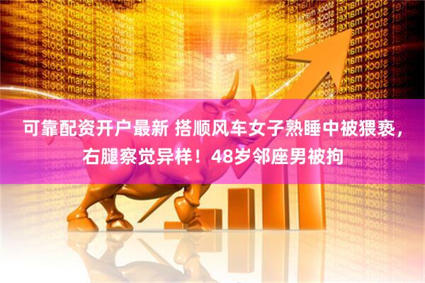 可靠配资开户最新 搭顺风车女子熟睡中被猥亵，右腿察觉异样！48岁邻座男被拘
