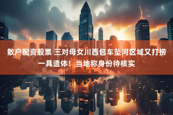 散户配资股票 三对母女川西包车坠河区域又打捞一具遗体！当地称身份待核实