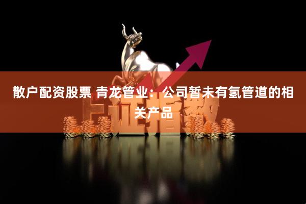 散户配资股票 青龙管业：公司暂未有氢管道的相关产品