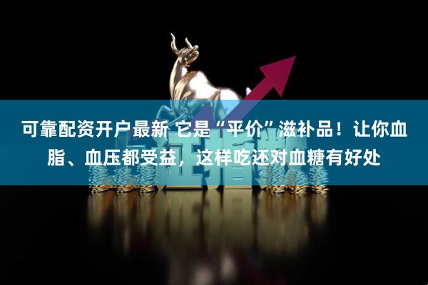 可靠配资开户最新 它是“平价”滋补品！让你血脂、血压都受益，这样吃还对血糖有好处