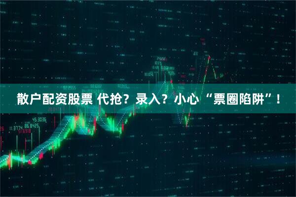 散户配资股票 代抢？录入？小心 “票圈陷阱”！