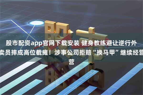 股市配资app官网下载安装 健身教练避让逆行外卖员摔成高位截瘫！涉事公司拒赔“换马甲”继续经营