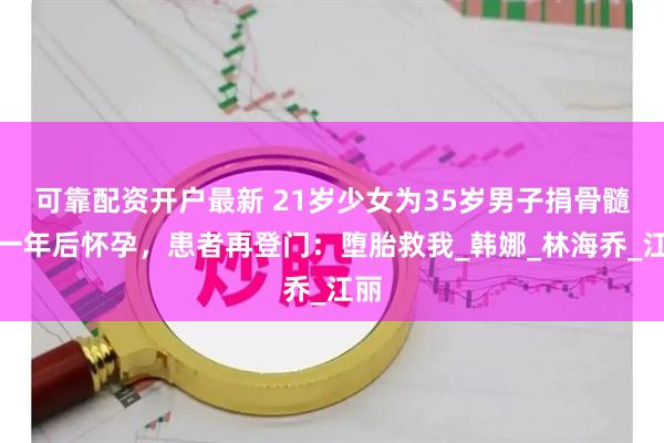 可靠配资开户最新 21岁少女为35岁男子捐骨髓，一年后怀孕，患者再登门：堕胎救我_韩娜_林海乔_江丽