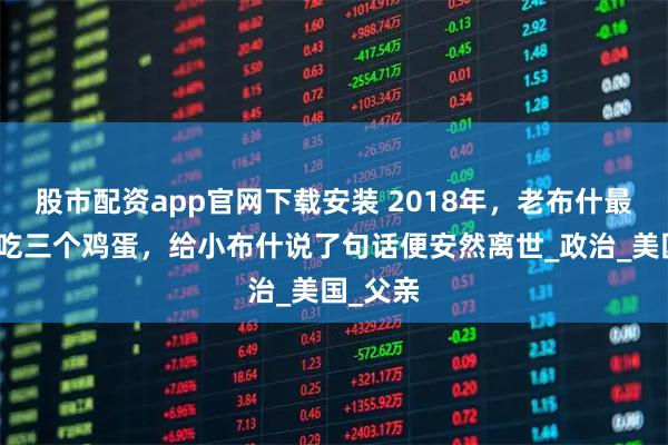 股市配资app官网下载安装 2018年，老布什最后一天吃三个鸡蛋，给小布什说了句话便安然离世_政治_美国_父亲