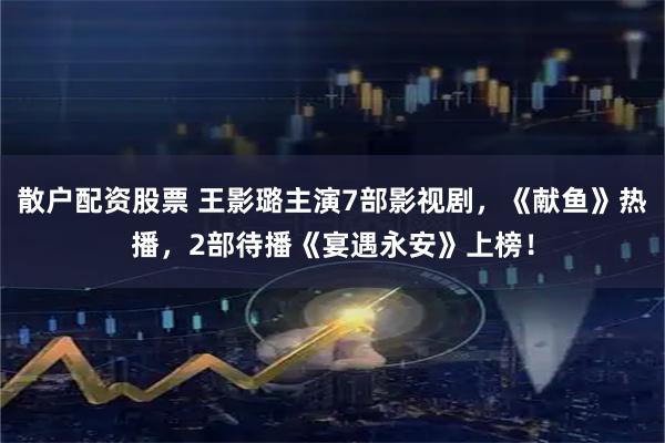 散户配资股票 王影璐主演7部影视剧，《献鱼》热播，2部待播《宴遇永安》上榜！