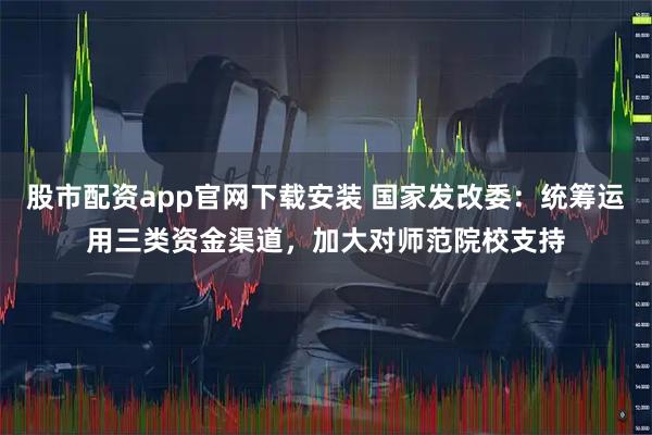 股市配资app官网下载安装 国家发改委：统筹运用三类资金渠道，加大对师范院校支持