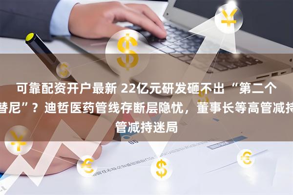 可靠配资开户最新 22亿元研发砸不出 “第二个舒沃替尼”？迪哲医药管线存断层隐忧，董事长等高管减持迷局