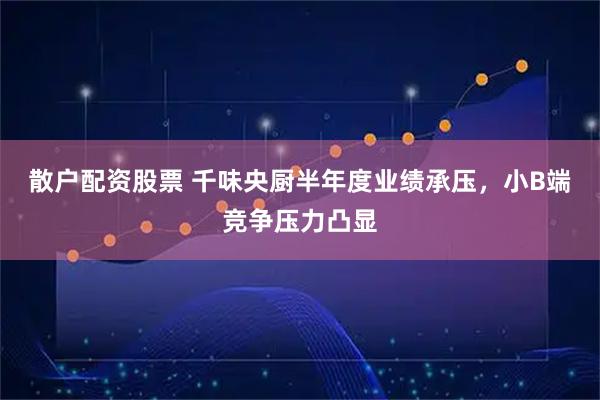 散户配资股票 千味央厨半年度业绩承压，小B端竞争压力凸显