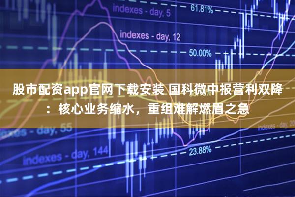 股市配资app官网下载安装 国科微中报营利双降：核心业务缩水，重组难解燃眉之急