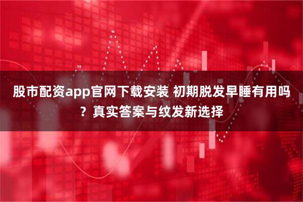 股市配资app官网下载安装 初期脱发早睡有用吗？真实答案与纹发新选择