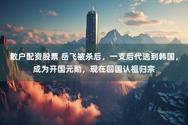 散户配资股票 岳飞被杀后，一支后代逃到韩国，成为开国元勋，现在回国认祖归宗