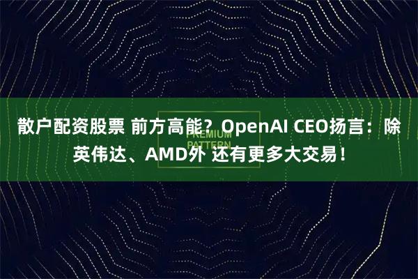 散户配资股票 前方高能？OpenAI CEO扬言：除英伟达、AMD外 还有更多大交易！