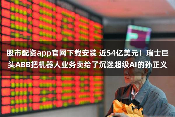 股市配资app官网下载安装 近54亿美元！瑞士巨头ABB把机器人业务卖给了沉迷超级AI的孙正义