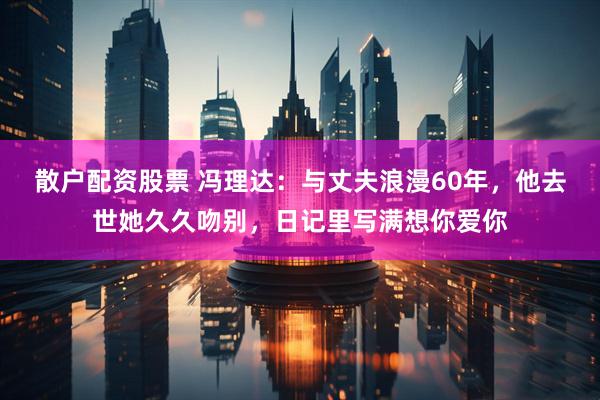 散户配资股票 冯理达：与丈夫浪漫60年，他去世她久久吻别，日记里写满想你爱你