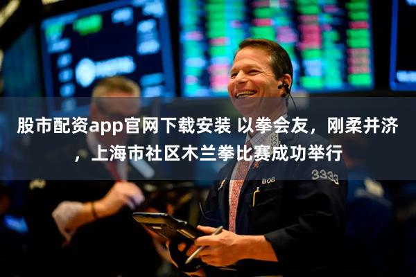 股市配资app官网下载安装 以拳会友,刚柔并济,上海市社区木兰拳比赛成功举行