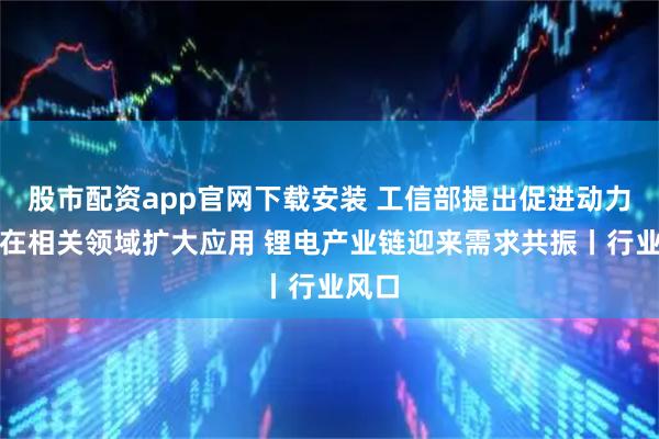 股市配资app官网下载安装 工信部提出促进动力电池在相关领域扩大应用 锂电产业链迎来需求共振丨行业风口