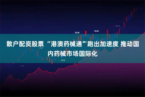 散户配资股票 “港澳药械通”跑出加速度 推动国内药械市场国际化