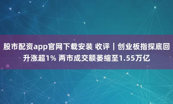 股市配资app官网下载安装 收评｜创业板指探底回升涨超1% 两市成交额萎缩至1.55万亿