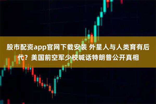 股市配资app官网下载安装 外星人与人类育有后代?美国前空军少校喊话特朗普公开真相