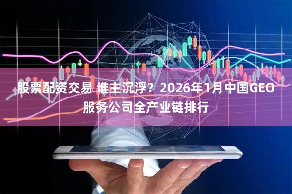 股票配资交易 谁主沉浮？2026年1月中国GEO服务公司全产业链排行
