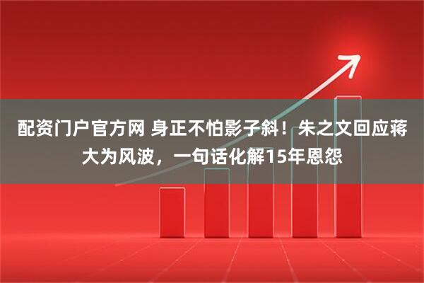 配资门户官方网 身正不怕影子斜！朱之文回应蒋大为风波，一句话化解15年恩怨