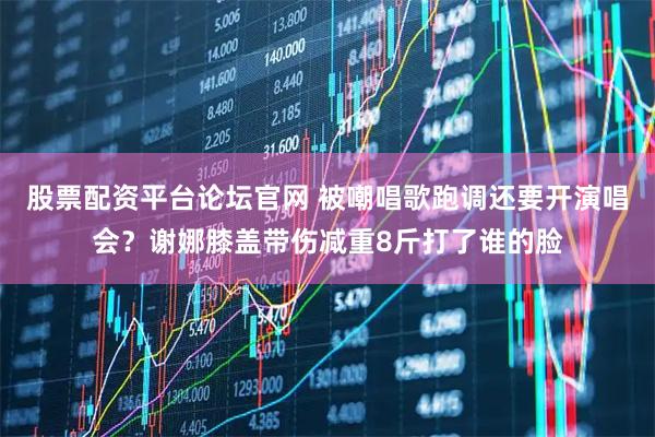 股票配资平台论坛官网 被嘲唱歌跑调还要开演唱会？谢娜膝盖带伤减重8斤打了谁的脸