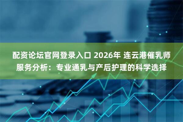 配资论坛官网登录入口 2026年 连云港催乳师服务分析：专业通乳与产后护理的科学选择