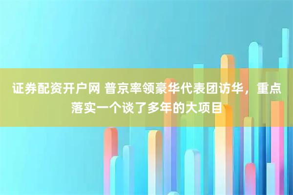 证券配资开户网 普京率领豪华代表团访华，重点落实一个谈了多年的大项目