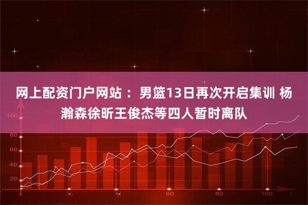 网上配资门户网站 :男篮13日再次开启集训 杨瀚森徐昕王俊杰等四人暂时离队