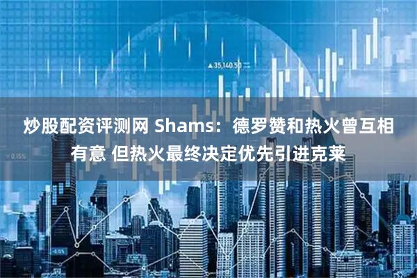 炒股配资评测网 Shams：德罗赞和热火曾互相有意 但热火最终决定优先引进克莱